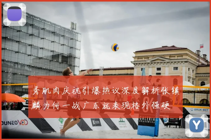 秀肌肉庆祝引爆热议深度解析张镇麟为何一战广东就表现格外强硬