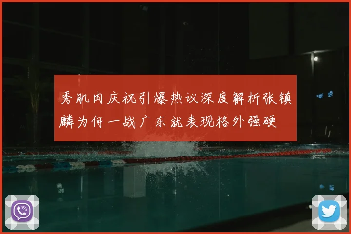 秀肌肉庆祝引爆热议深度解析张镇麟为何一战广东就表现格外强硬